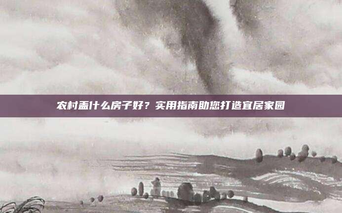 農(nóng)村蓋什么房子好？實(shí)用指南助您打造宜居家園
