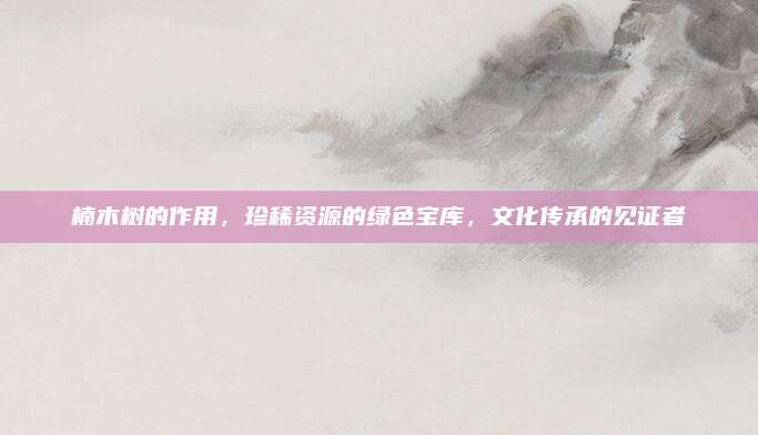 楠木樹的作用,，珍稀資源的綠色寶庫,，文化傳承的見證者