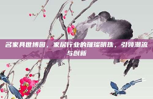 名家具世博園,，家居行業(yè)的璀璨明珠,，引領(lǐng)潮流與創(chuàng)新