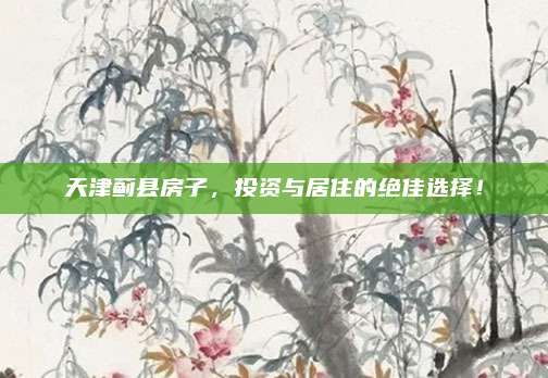天津薊縣房子，投資與居住的絕佳選擇！