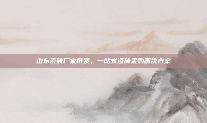 山東瓷磚廠家批發(fā)，一站式瓷磚采購(gòu)解決方案