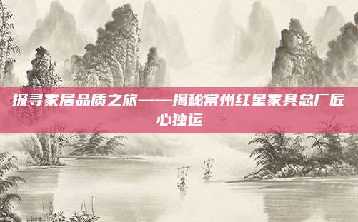 探尋家居品質(zhì)之旅——揭秘常州紅星家具總廠匠心獨(dú)運(yùn)