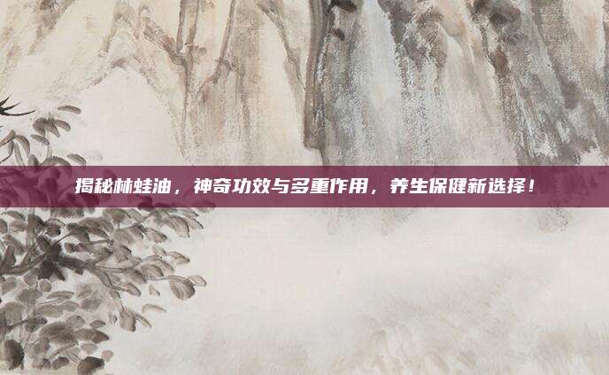揭秘林蛙油,，神奇功效與多重作用，養(yǎng)生保健新選擇,！