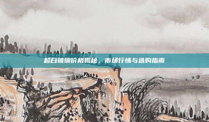 超白玻璃價(jià)格揭秘,，市場(chǎng)行情與選購(gòu)指南