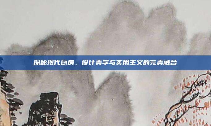 探秘現(xiàn)代廚房,，設(shè)計(jì)美學(xué)與實(shí)用主義的完美融合