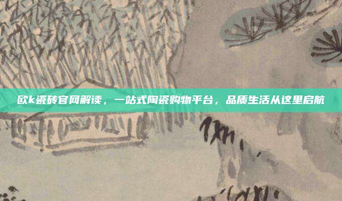 歐k瓷磚官網(wǎng)解讀,，一站式陶瓷購(gòu)物平臺(tái)，品質(zhì)生活從這里啟航