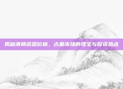 揭秘清朝瓷器價(jià)格,，古董市場(chǎng)的瑰寶與投資熱點(diǎn)
