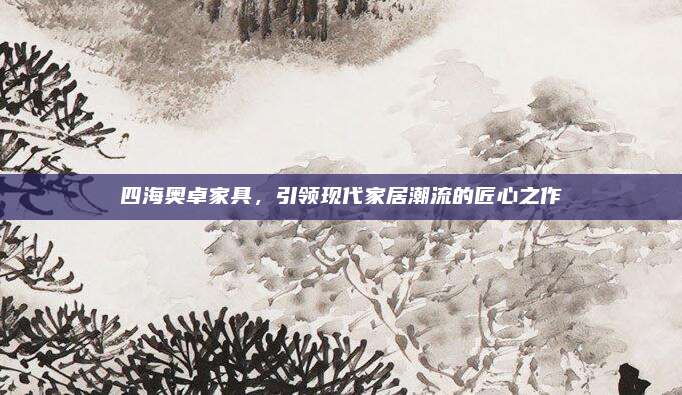 四海奧卓家具,，引領(lǐng)現(xiàn)代家居潮流的匠心之作