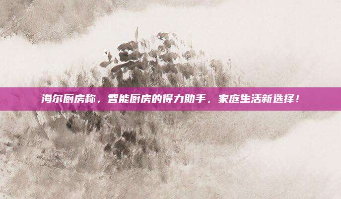 海爾廚房稱,，智能廚房的得力助手,，家庭生活新選擇！