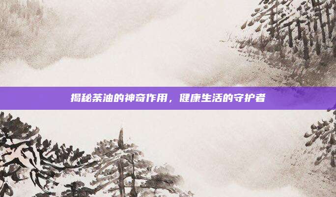 揭秘荼油的神奇作用,，健康生活的守護者