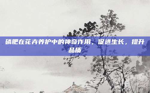 磷肥在花卉養(yǎng)護(hù)中的神奇作用,，促進(jìn)生長(zhǎng),，提升品質(zhì)
