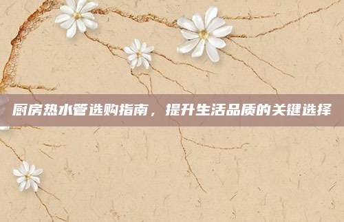 廚房熱水管選購(gòu)指南,，提升生活品質(zhì)的關(guān)鍵選擇