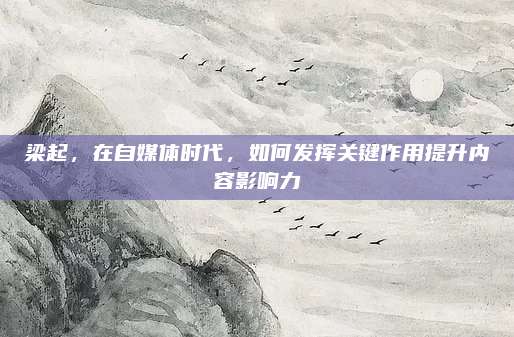 梁起,，在自媒體時(shí)代,，如何發(fā)揮關(guān)鍵作用提升內(nèi)容影響力