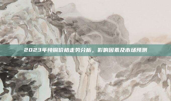 2023年純銅價(jià)格走勢(shì)分析,，影響因素及市場(chǎng)預(yù)測(cè)