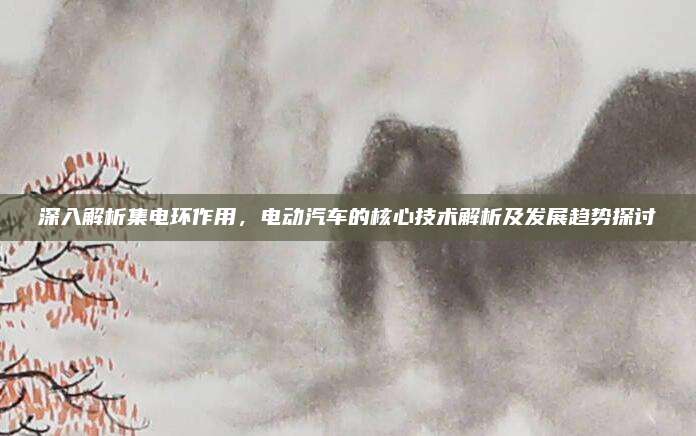 深入解析集電環(huán)作用,，電動(dòng)汽車的核心技術(shù)解析及發(fā)展趨勢(shì)探討