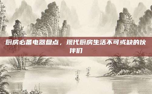 廚房必備電器盤點(diǎn),，現(xiàn)代廚房生活不可或缺的伙伴們