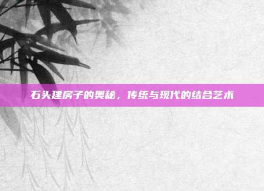 石頭建房子的奧秘,，傳統(tǒng)與現(xiàn)代的結(jié)合藝術(shù)