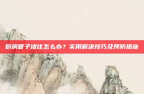 廚房管子堵住怎么辦,？實(shí)用解決技巧及預(yù)防措施