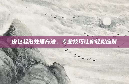 皮包起泡處理方法，專業(yè)技巧讓你輕松應(yīng)對