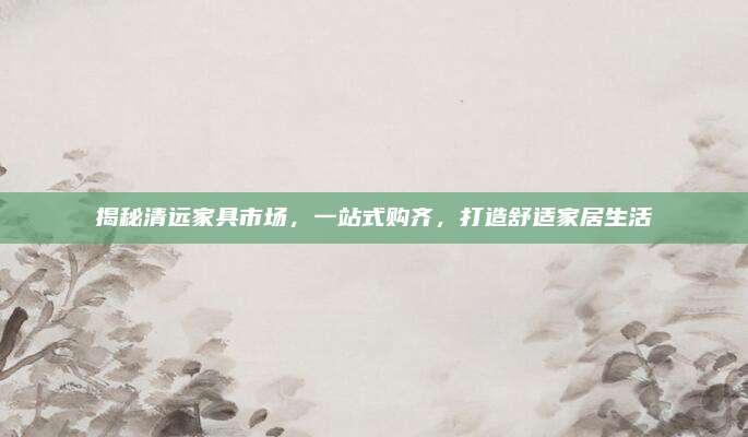揭秘清遠家具市場，一站式購齊,，打造舒適家居生活