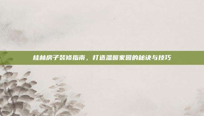 桂林房子裝修指南,，打造溫馨家園的秘訣與技巧