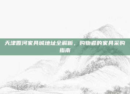 天津香河家具城地址全解析，購物者的家具采購指南