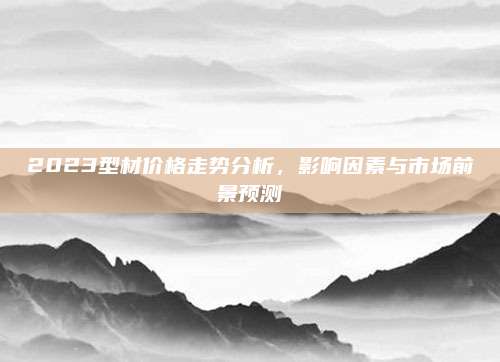 2023型材價(jià)格走勢(shì)分析,，影響因素與市場(chǎng)前景預(yù)測(cè)
