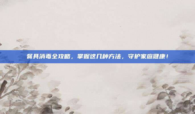 餐具消毒全攻略，掌握這幾種方法，守護(hù)家庭健康！
