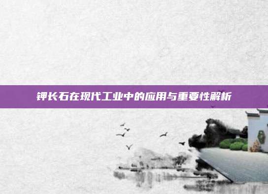 鉀長石在現(xiàn)代工業(yè)中的應(yīng)用與重要性解析
