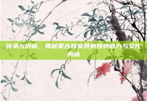 傳承與創(chuàng)新,，揭秘蒙古族家具的獨特魅力與文化內(nèi)涵