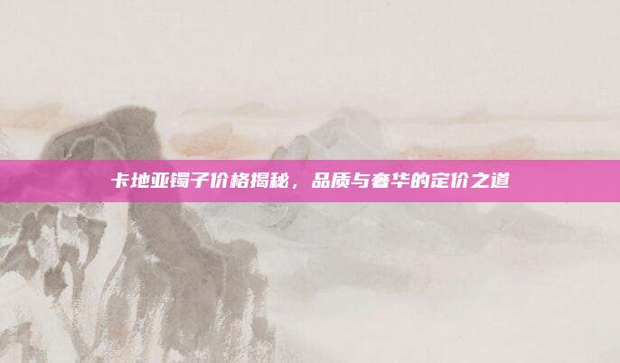 卡地亞鐲子價(jià)格揭秘，品質(zhì)與奢華的定價(jià)之道