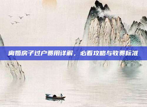 離婚房子過戶費(fèi)用詳解,，必看攻略與收費(fèi)標(biāo)準(zhǔn)