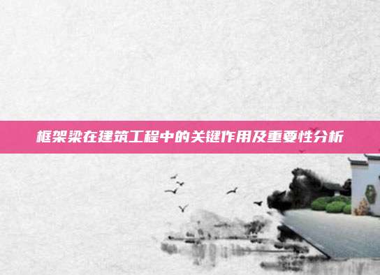 框架梁在建筑工程中的關(guān)鍵作用及重要性分析