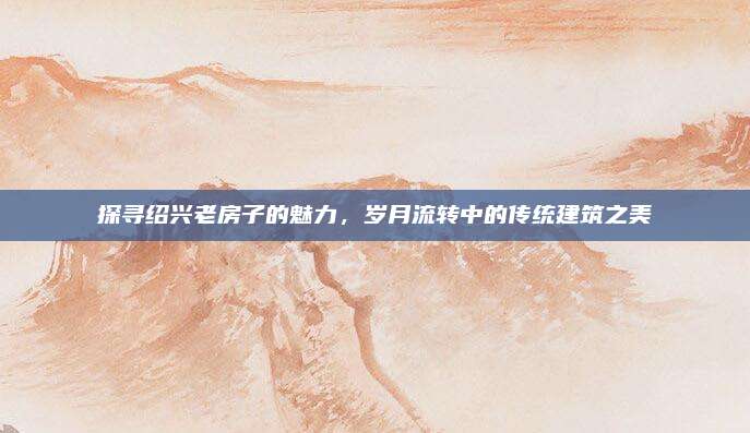 探尋紹興老房子的魅力,，歲月流轉(zhuǎn)中的傳統(tǒng)建筑之美