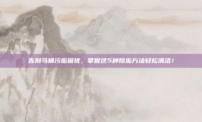 告別馬桶污垢困擾,，掌握這5種除垢方法輕松清潔,！