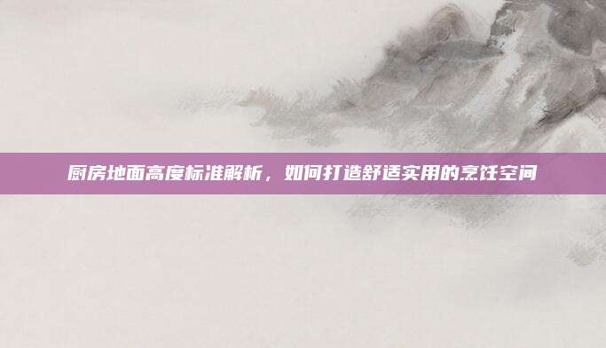 廚房地面高度標(biāo)準(zhǔn)解析，如何打造舒適實(shí)用的烹飪空間
