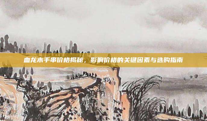 血龍木手串價(jià)格揭秘,，影響價(jià)格的關(guān)鍵因素與選購指南