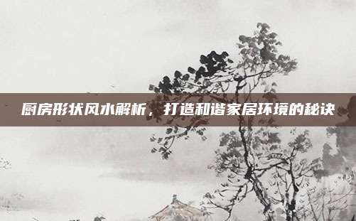 廚房形狀風(fēng)水解析，打造和諧家居環(huán)境的秘訣