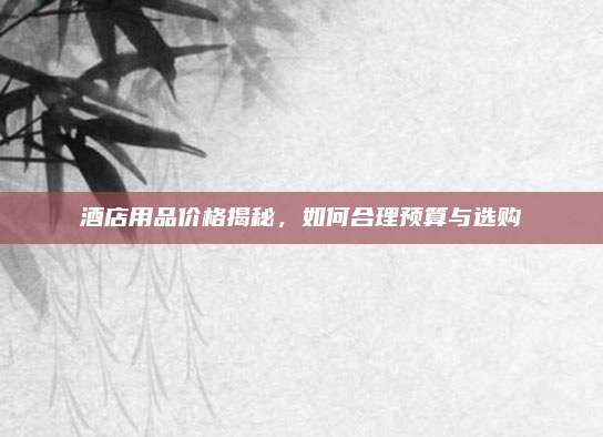 酒店用品價(jià)格揭秘，如何合理預(yù)算與選購(gòu)