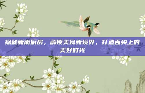 探秘新南廚房，解鎖美食新境界,，打造舌尖上的美好時(shí)光