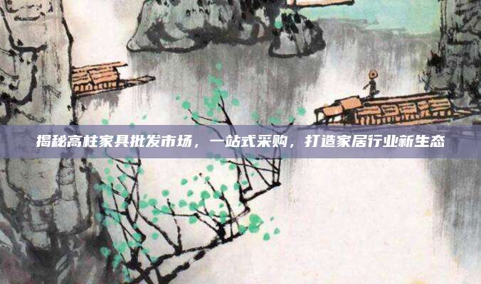 揭秘高柱家具批發(fā)市場(chǎng)，一站式采購,，打造家居行業(yè)新生態(tài)