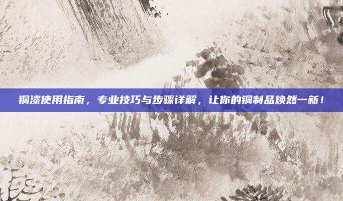 銅漆使用指南，專業(yè)技巧與步驟詳解,，讓你的銅制品煥然一新,！