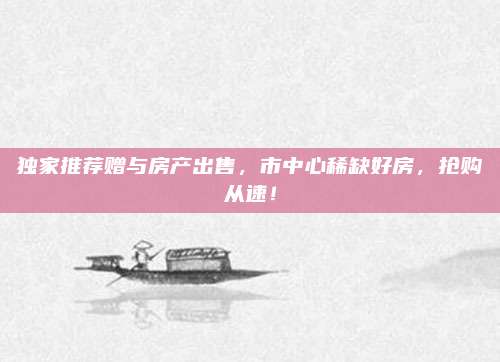 獨家推薦贈與房產(chǎn)出售,，市中心稀缺好房，搶購從速,！