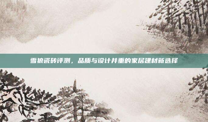 雪狼瓷磚評測,，品質(zhì)與設(shè)計并重的家居建材新選擇