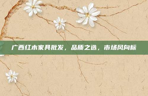 廣西紅木家具批發(fā),，品質(zhì)之選,，市場風(fēng)向標(biāo)