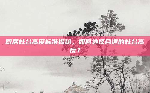 廚房灶臺高度標(biāo)準(zhǔn)揭秘,，如何選擇合適的灶臺高度？
