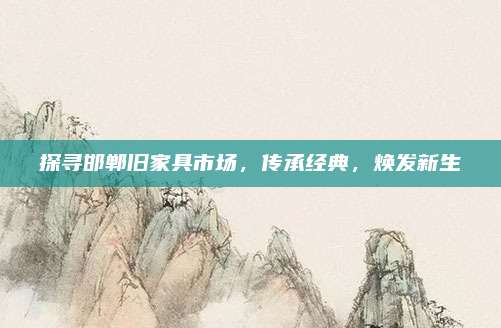 探尋邯鄲舊家具市場，傳承經(jīng)典,，煥發(fā)新生
