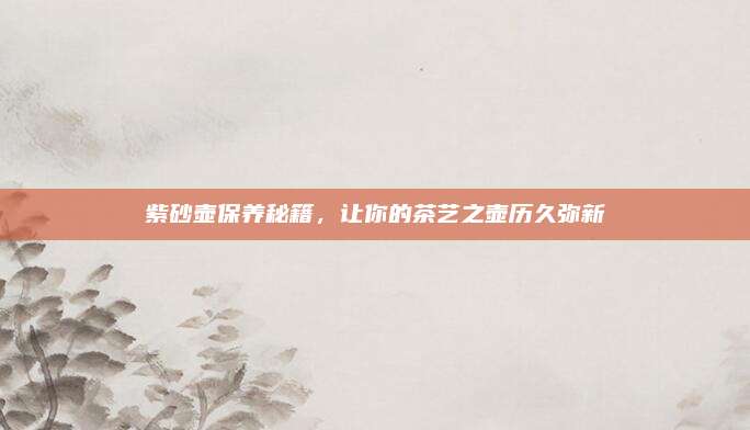 紫砂壺保養(yǎng)秘籍,，讓你的茶藝之壺歷久彌新