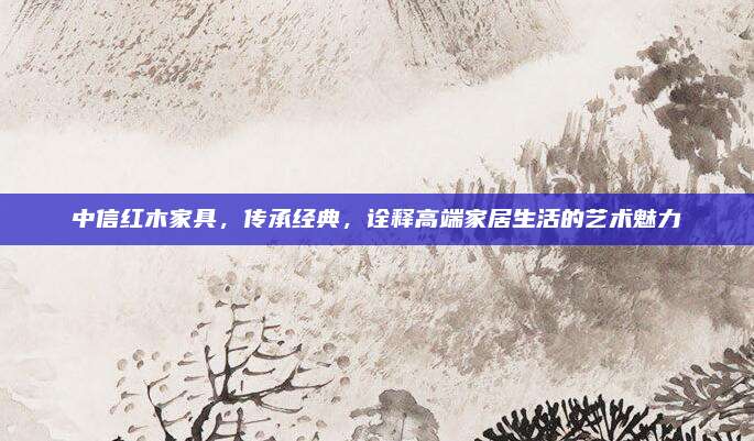中信紅木家具，傳承經(jīng)典，詮釋高端家居生活的藝術(shù)魅力
