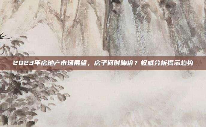 2023年房地產(chǎn)市場(chǎng)展望，房子何時(shí)降價(jià),？權(quán)威分析揭示趨勢(shì)